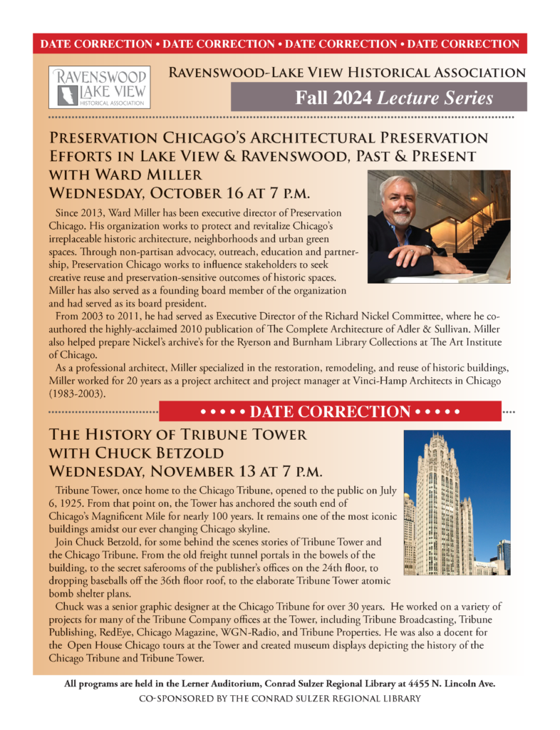 Preservation Chicago's Architectural Preservation Efforts in lake View and Ravenswood. Wednesday, October 16 at 7 P.M. The History of Tribune Tower with Chuck Betzold. Wednesday, November 13 at 7 P.M. Both held in the Lerner Auditorium, Conrad Sulzer Regional library at 455 N. Lincoln Ave